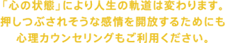 「心の状態」により人生の軌道は変わります。現代社会でぶつかる様々な困難を、切り開くために、心理カウンセリングもご利用ください。